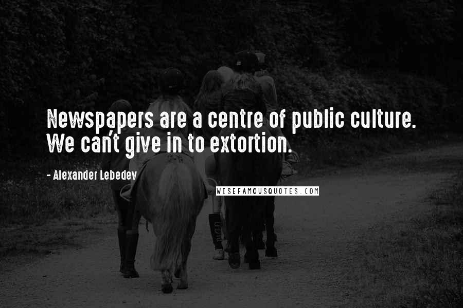 Alexander Lebedev Quotes: Newspapers are a centre of public culture. We can't give in to extortion.