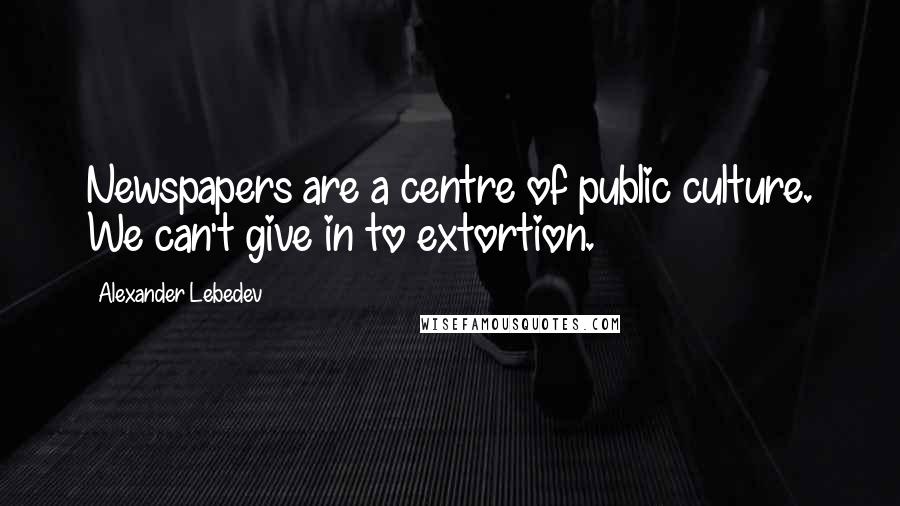 Alexander Lebedev Quotes: Newspapers are a centre of public culture. We can't give in to extortion.