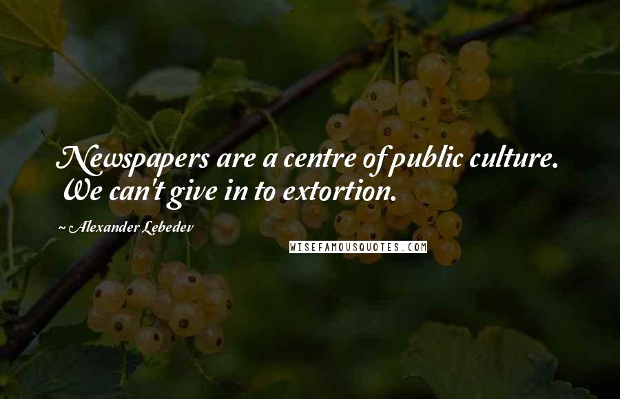 Alexander Lebedev Quotes: Newspapers are a centre of public culture. We can't give in to extortion.