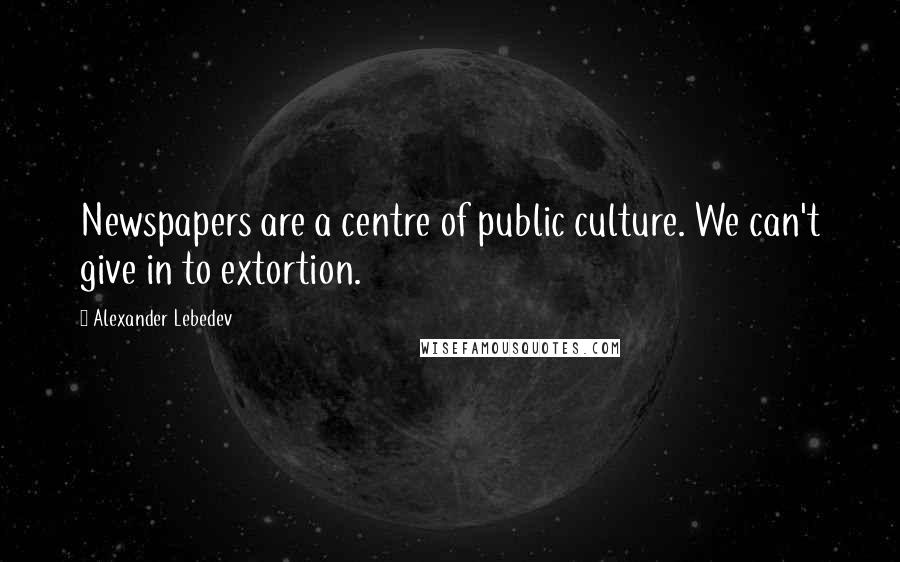 Alexander Lebedev Quotes: Newspapers are a centre of public culture. We can't give in to extortion.
