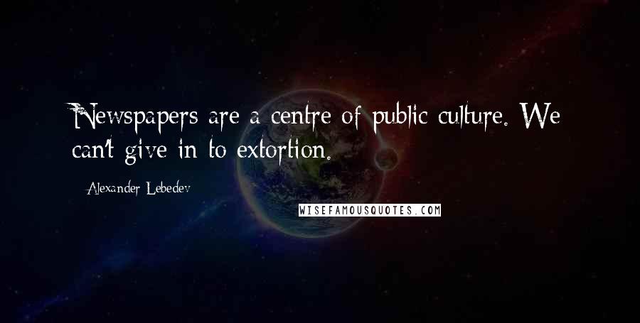 Alexander Lebedev Quotes: Newspapers are a centre of public culture. We can't give in to extortion.