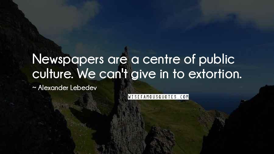 Alexander Lebedev Quotes: Newspapers are a centre of public culture. We can't give in to extortion.