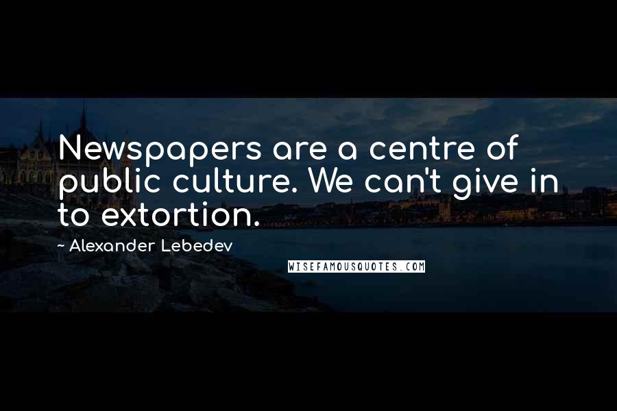 Alexander Lebedev Quotes: Newspapers are a centre of public culture. We can't give in to extortion.