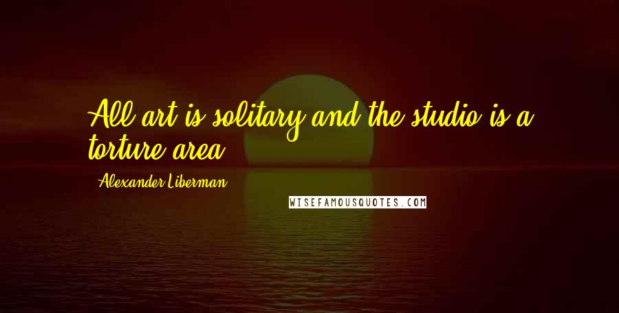 Alexander Liberman Quotes: All art is solitary and the studio is a torture area.