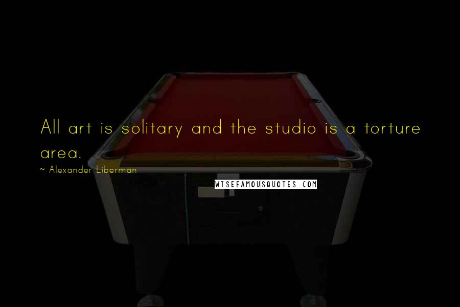 Alexander Liberman Quotes: All art is solitary and the studio is a torture area.