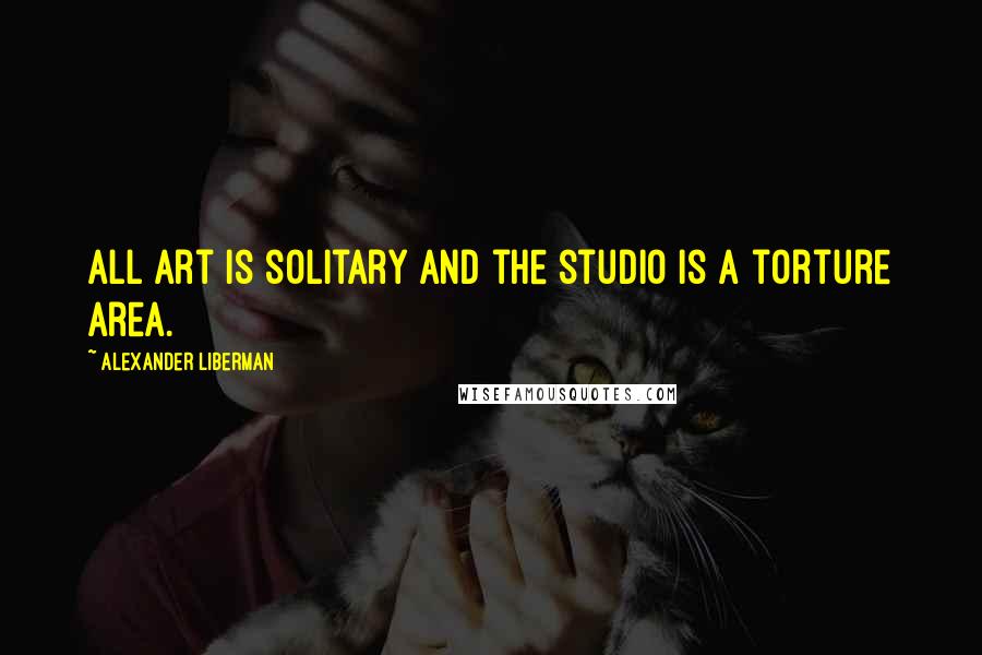 Alexander Liberman Quotes: All art is solitary and the studio is a torture area.