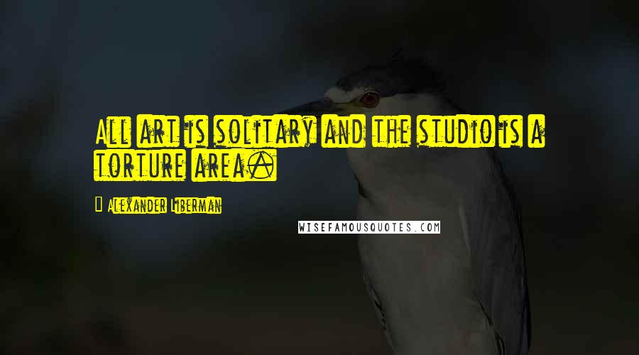 Alexander Liberman Quotes: All art is solitary and the studio is a torture area.