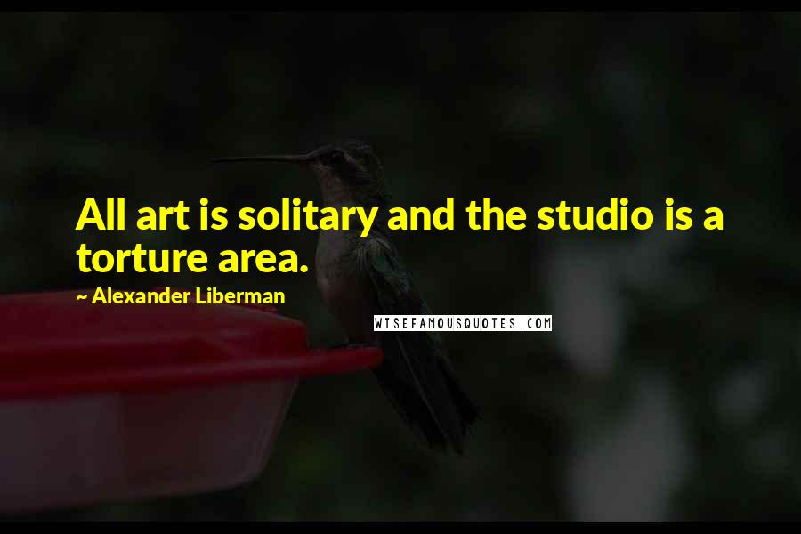 Alexander Liberman Quotes: All art is solitary and the studio is a torture area.