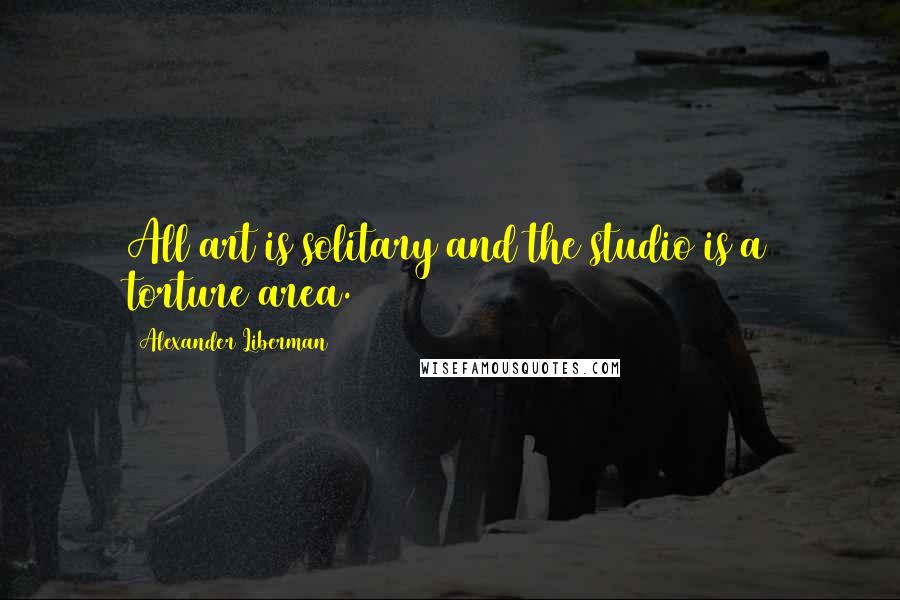 Alexander Liberman Quotes: All art is solitary and the studio is a torture area.