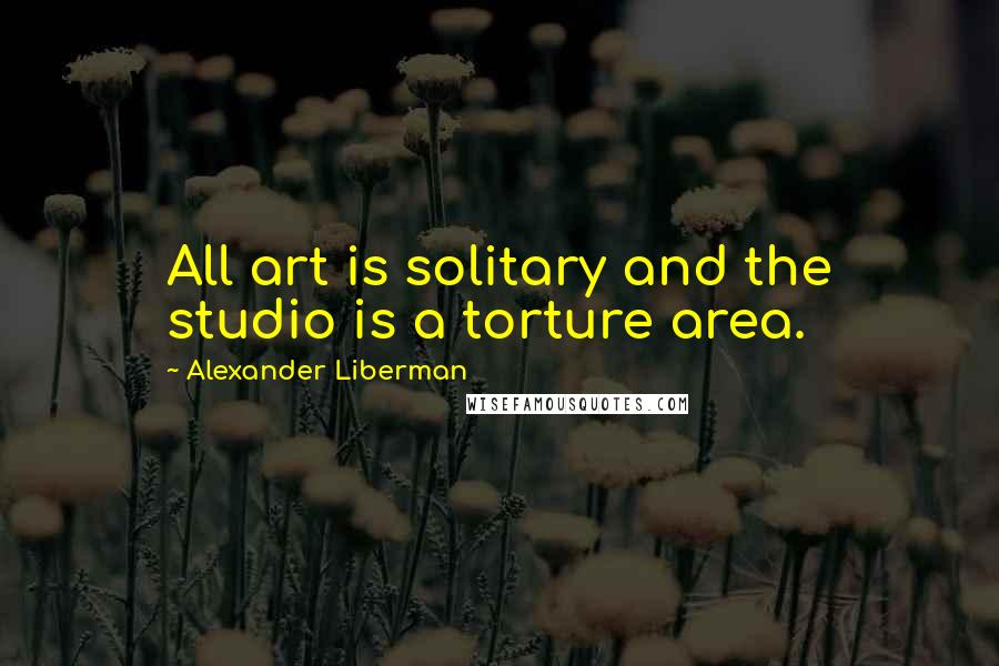 Alexander Liberman Quotes: All art is solitary and the studio is a torture area.