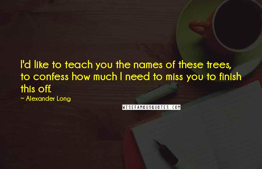 Alexander Long Quotes: I'd like to teach you the names of these trees, to confess how much I need to miss you to finish this off.