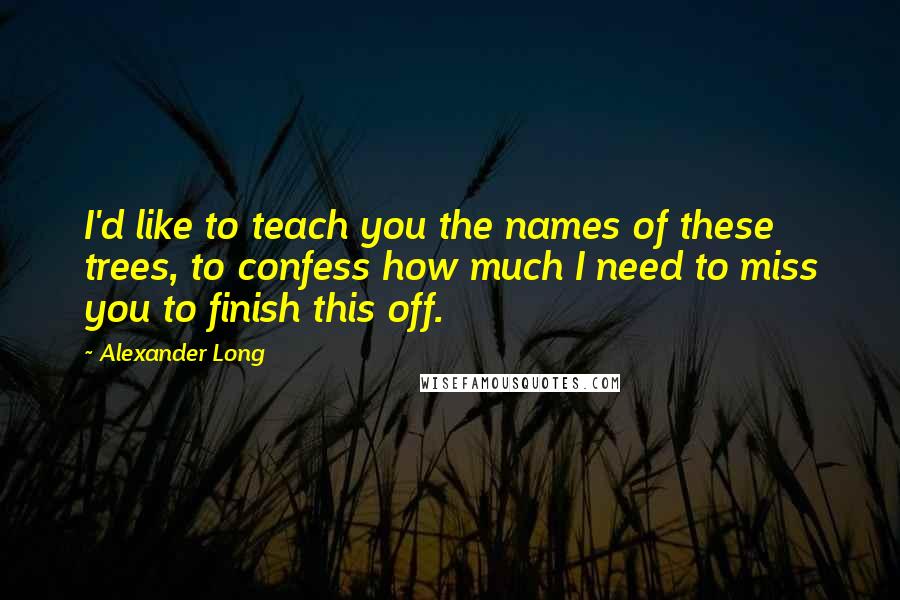 Alexander Long Quotes: I'd like to teach you the names of these trees, to confess how much I need to miss you to finish this off.