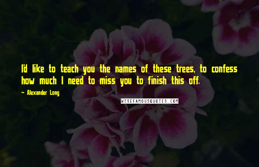 Alexander Long Quotes: I'd like to teach you the names of these trees, to confess how much I need to miss you to finish this off.