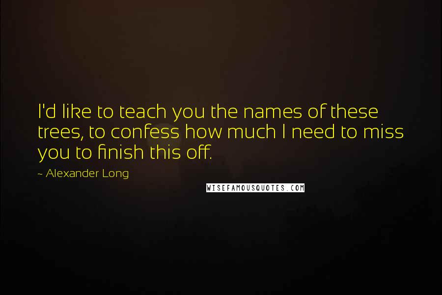 Alexander Long Quotes: I'd like to teach you the names of these trees, to confess how much I need to miss you to finish this off.