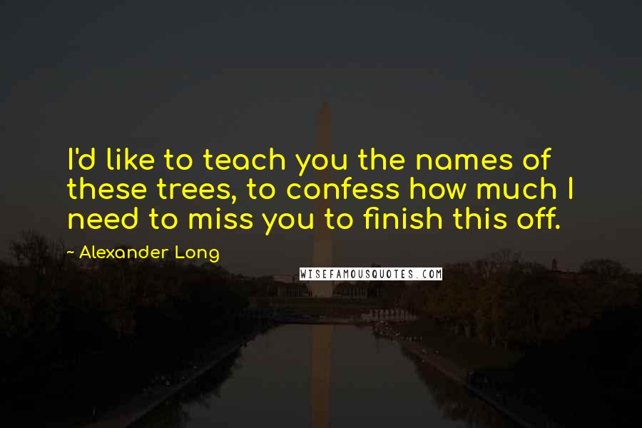 Alexander Long Quotes: I'd like to teach you the names of these trees, to confess how much I need to miss you to finish this off.