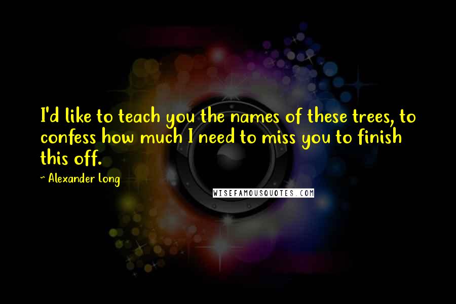 Alexander Long Quotes: I'd like to teach you the names of these trees, to confess how much I need to miss you to finish this off.