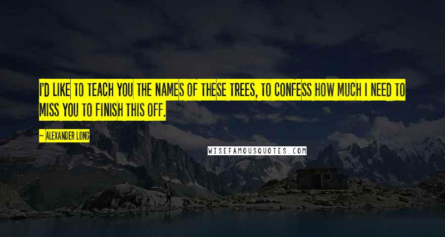 Alexander Long Quotes: I'd like to teach you the names of these trees, to confess how much I need to miss you to finish this off.