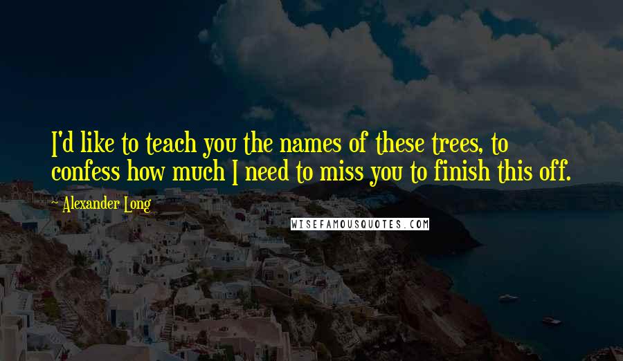 Alexander Long Quotes: I'd like to teach you the names of these trees, to confess how much I need to miss you to finish this off.