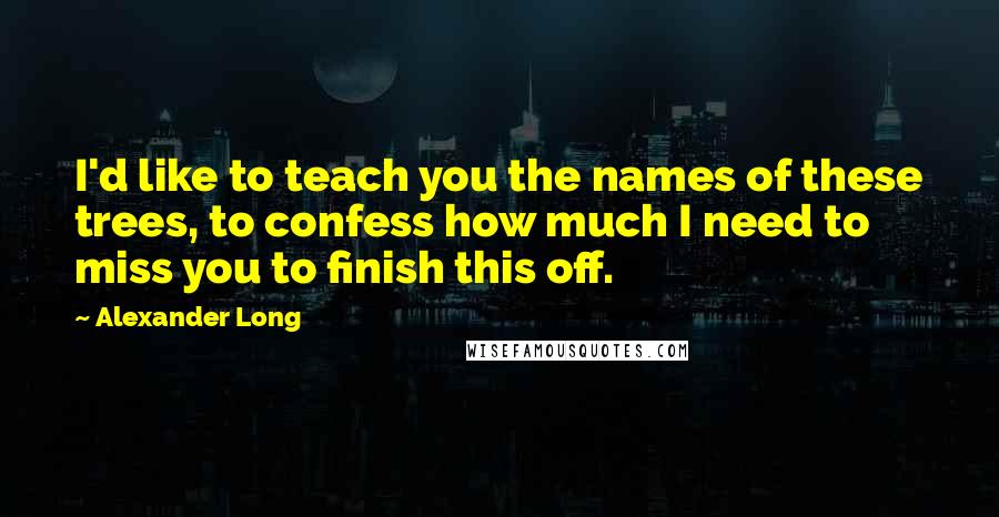 Alexander Long Quotes: I'd like to teach you the names of these trees, to confess how much I need to miss you to finish this off.