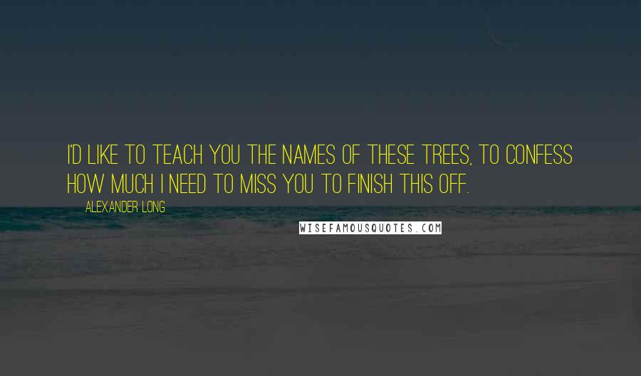 Alexander Long Quotes: I'd like to teach you the names of these trees, to confess how much I need to miss you to finish this off.