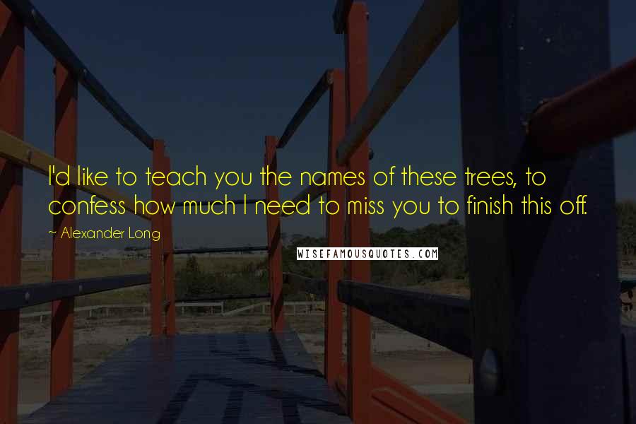 Alexander Long Quotes: I'd like to teach you the names of these trees, to confess how much I need to miss you to finish this off.