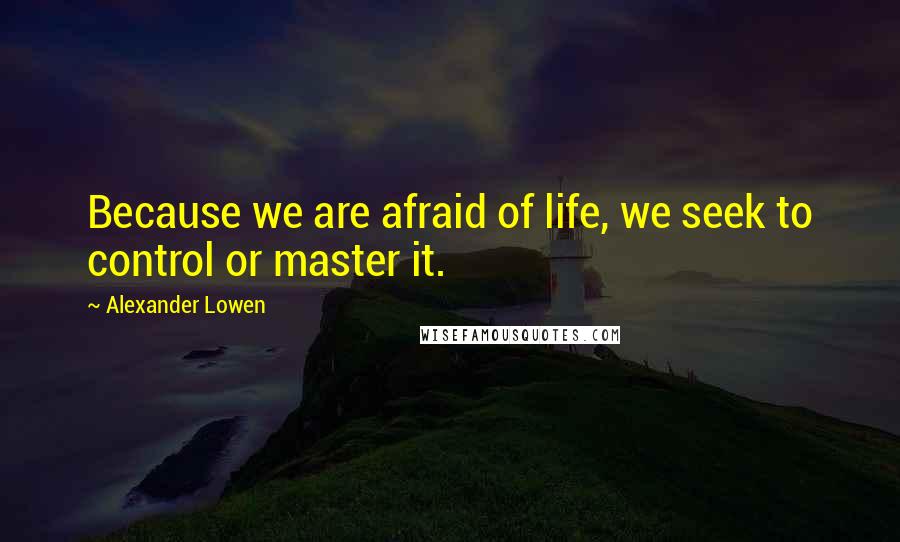 Alexander Lowen Quotes: Because we are afraid of life, we seek to control or master it.