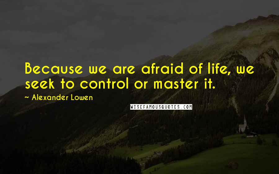 Alexander Lowen Quotes: Because we are afraid of life, we seek to control or master it.