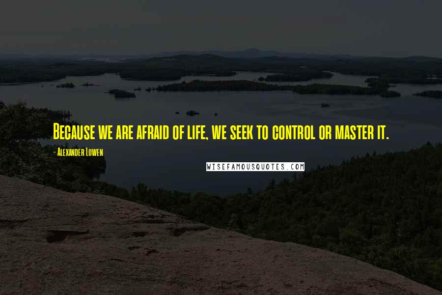 Alexander Lowen Quotes: Because we are afraid of life, we seek to control or master it.