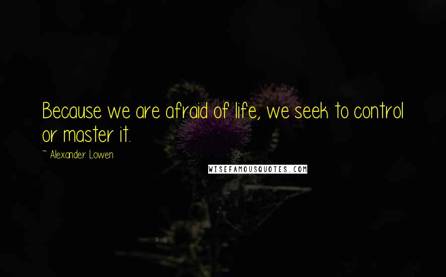 Alexander Lowen Quotes: Because we are afraid of life, we seek to control or master it.