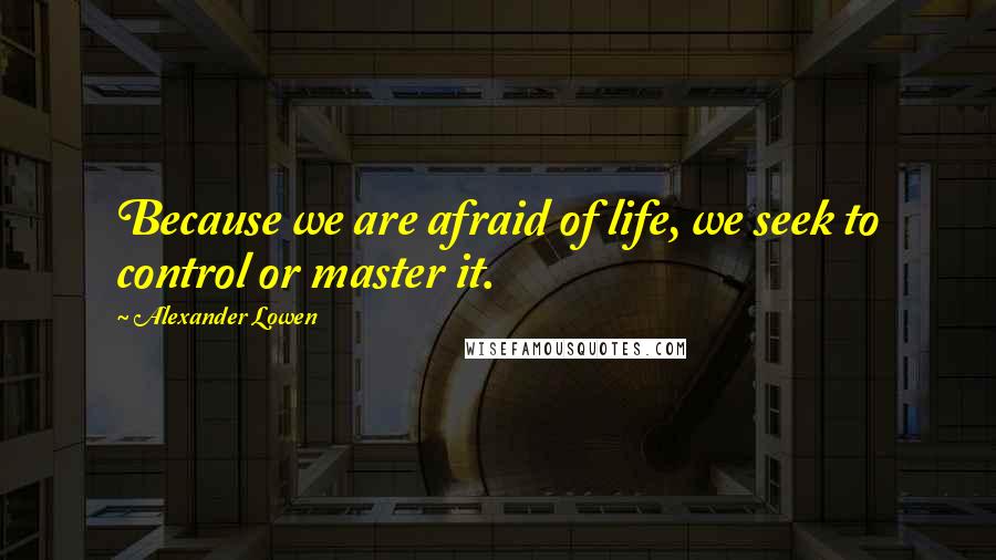 Alexander Lowen Quotes: Because we are afraid of life, we seek to control or master it.