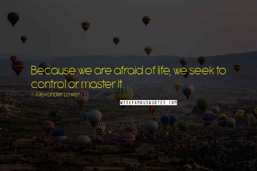 Alexander Lowen Quotes: Because we are afraid of life, we seek to control or master it.