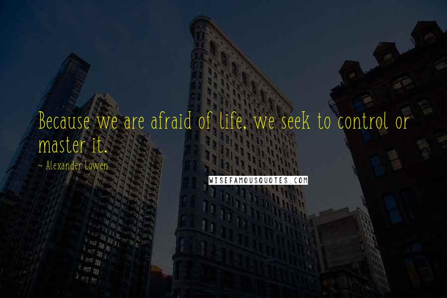 Alexander Lowen Quotes: Because we are afraid of life, we seek to control or master it.