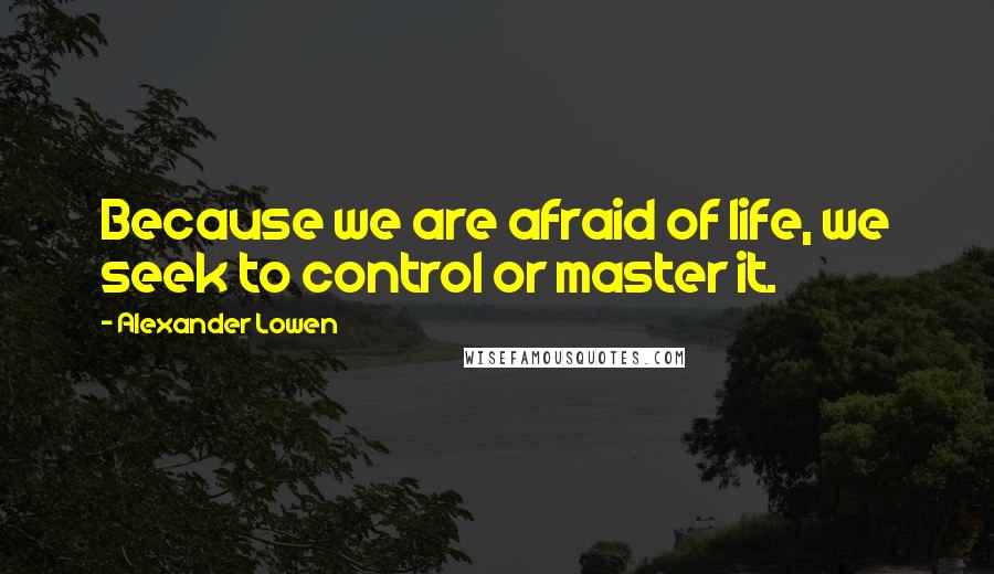 Alexander Lowen Quotes: Because we are afraid of life, we seek to control or master it.