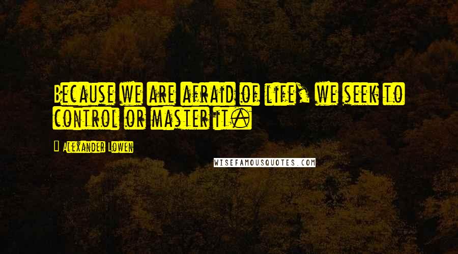 Alexander Lowen Quotes: Because we are afraid of life, we seek to control or master it.