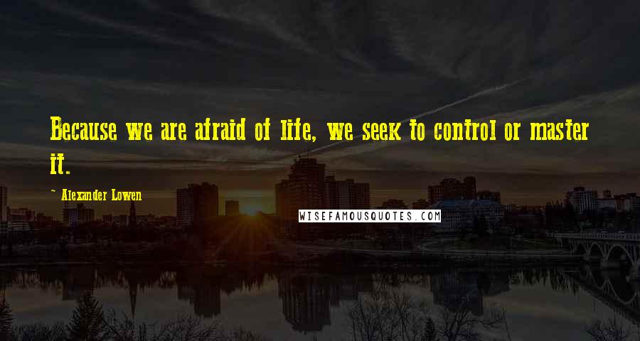 Alexander Lowen Quotes: Because we are afraid of life, we seek to control or master it.