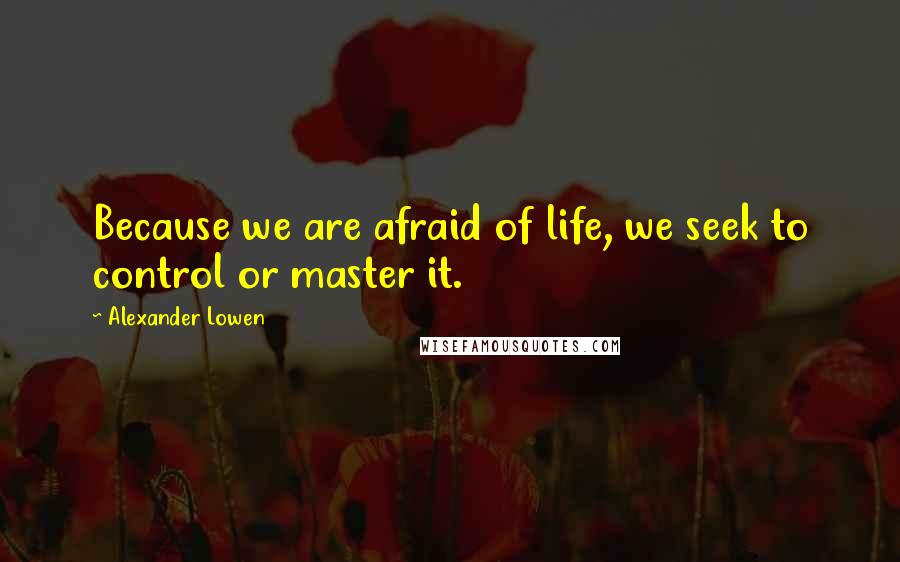 Alexander Lowen Quotes: Because we are afraid of life, we seek to control or master it.