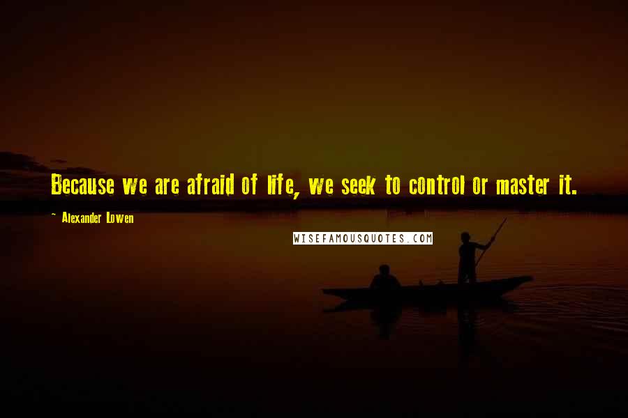 Alexander Lowen Quotes: Because we are afraid of life, we seek to control or master it.