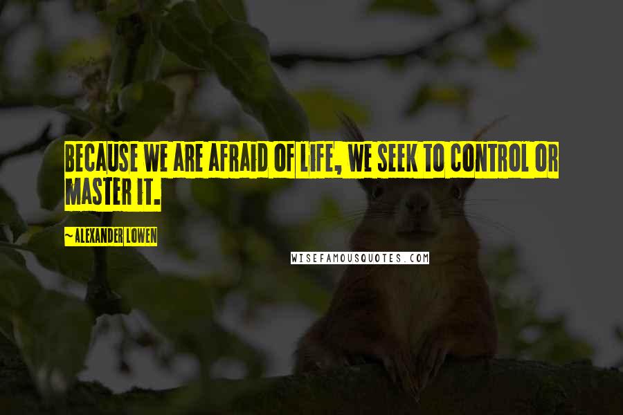 Alexander Lowen Quotes: Because we are afraid of life, we seek to control or master it.