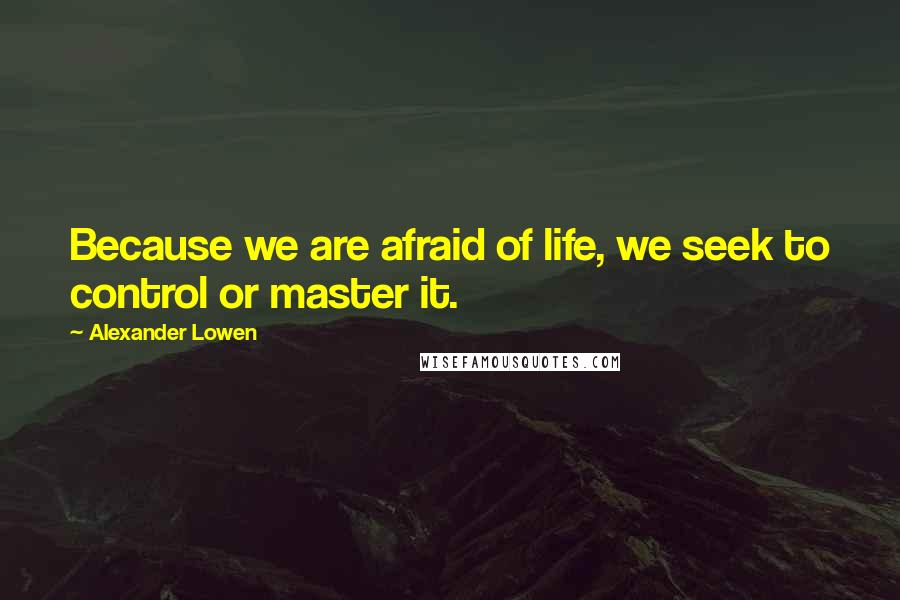 Alexander Lowen Quotes: Because we are afraid of life, we seek to control or master it.