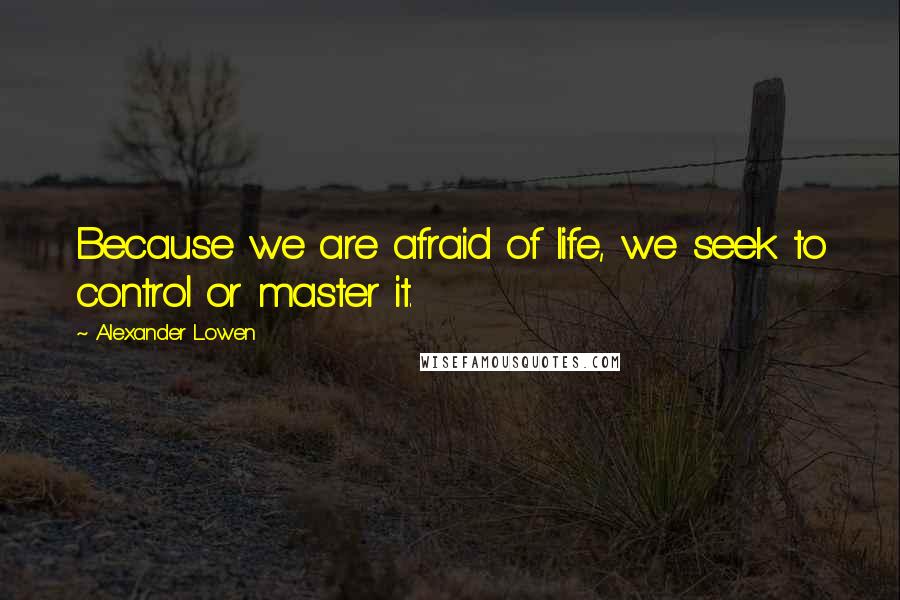 Alexander Lowen Quotes: Because we are afraid of life, we seek to control or master it.