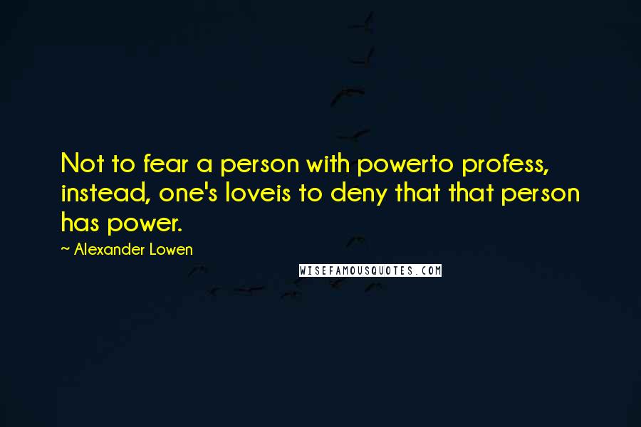 Alexander Lowen Quotes: Not to fear a person with powerto profess, instead, one's loveis to deny that that person has power.