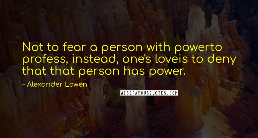 Alexander Lowen Quotes: Not to fear a person with powerto profess, instead, one's loveis to deny that that person has power.