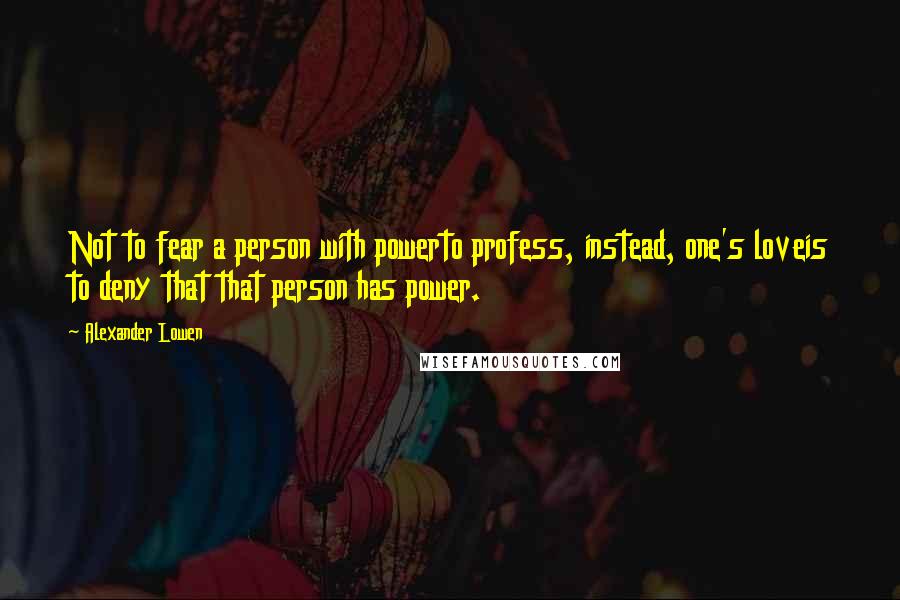 Alexander Lowen Quotes: Not to fear a person with powerto profess, instead, one's loveis to deny that that person has power.