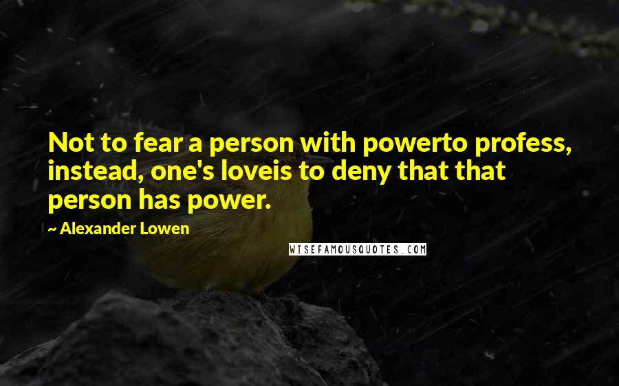 Alexander Lowen Quotes: Not to fear a person with powerto profess, instead, one's loveis to deny that that person has power.