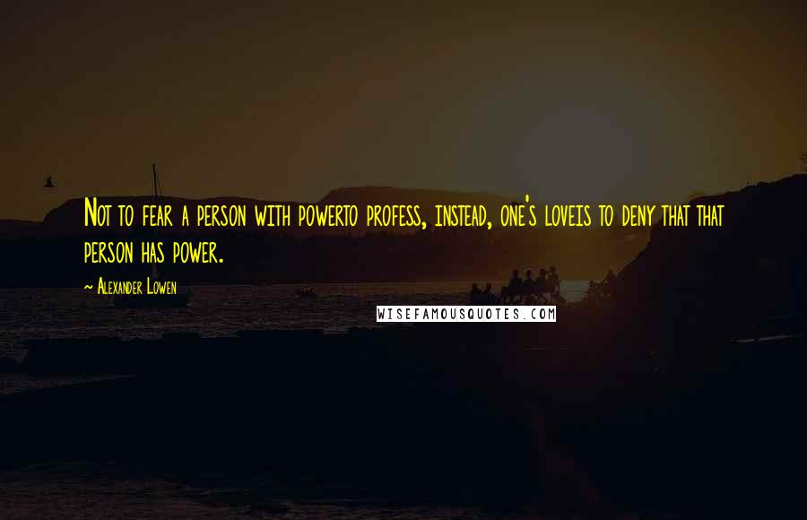 Alexander Lowen Quotes: Not to fear a person with powerto profess, instead, one's loveis to deny that that person has power.