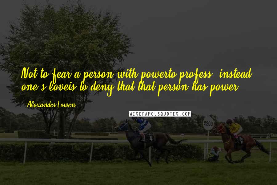 Alexander Lowen Quotes: Not to fear a person with powerto profess, instead, one's loveis to deny that that person has power.