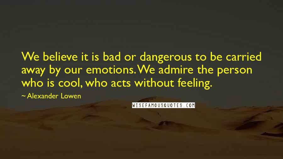 Alexander Lowen Quotes: We believe it is bad or dangerous to be carried away by our emotions. We admire the person who is cool, who acts without feeling.