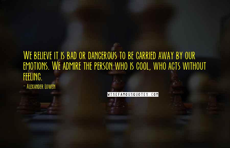 Alexander Lowen Quotes: We believe it is bad or dangerous to be carried away by our emotions. We admire the person who is cool, who acts without feeling.