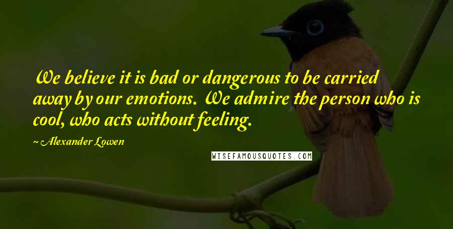 Alexander Lowen Quotes: We believe it is bad or dangerous to be carried away by our emotions. We admire the person who is cool, who acts without feeling.