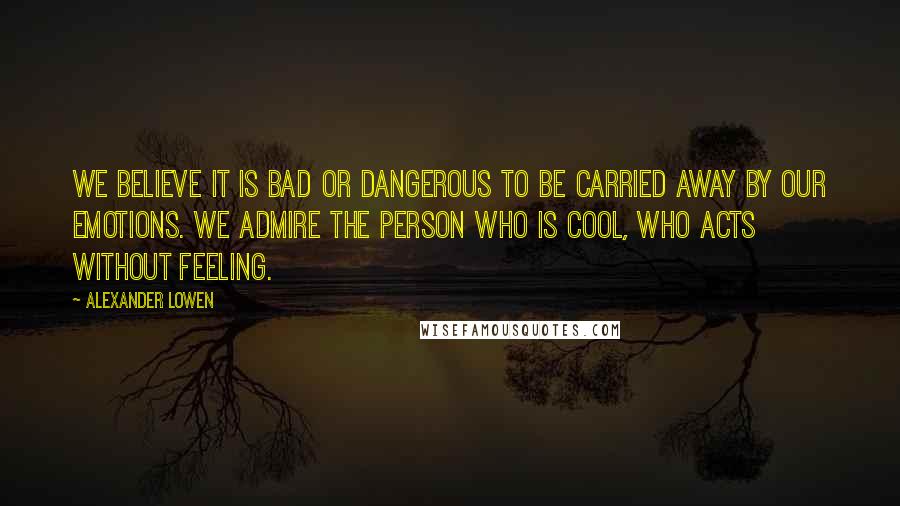Alexander Lowen Quotes: We believe it is bad or dangerous to be carried away by our emotions. We admire the person who is cool, who acts without feeling.